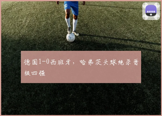 德国1-0西班牙，哈弗茨头球绝杀晋级四强