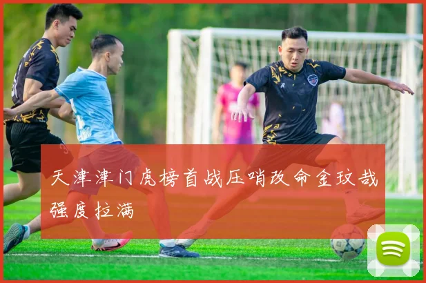 天津津门虎榜首战压哨改命金玟哉强度拉满
