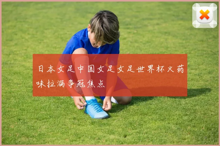 日本女足中国女足女足世界杯火药味拉满争冠焦点