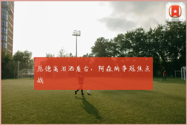 厄德高泪洒看台，阿森纳争冠焦点战