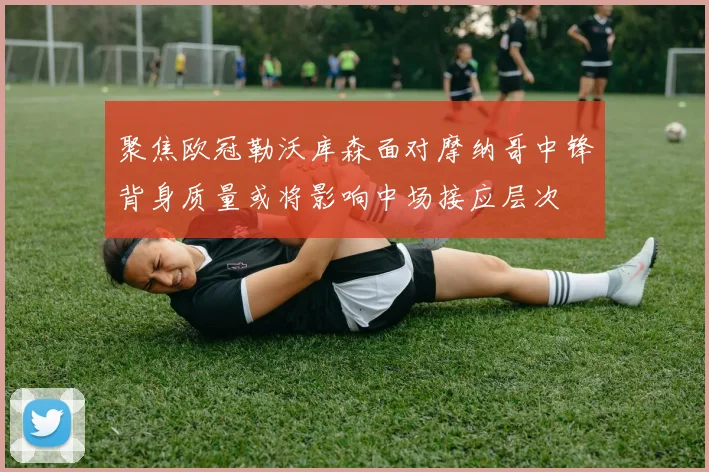 聚焦欧冠勒沃库森面对摩纳哥中锋背身质量或将影响中场接应层次
