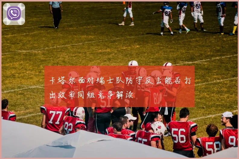 卡塔尔面对瑞士队防守反击能否打出效率同组竞争解读