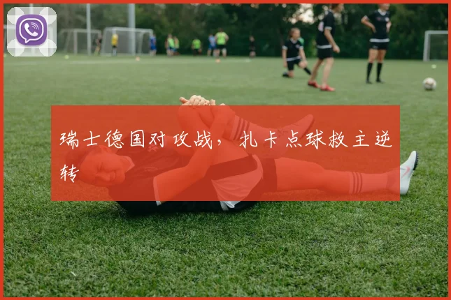 瑞士德国对攻战，扎卡点球救主逆转