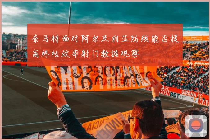 奈马特面对阿尔及利亚防线能否提高终结效率射门数据观察
