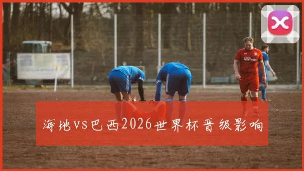 海地vs巴西2026世界杯晋级影响
