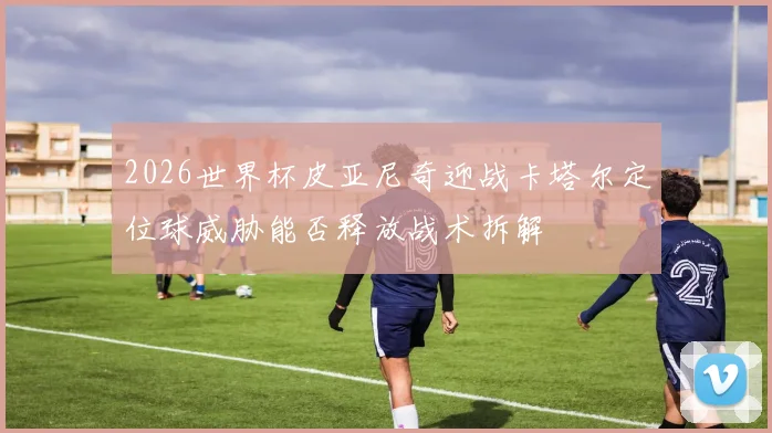 2026世界杯皮亚尼奇迎战卡塔尔定位球威胁能否释放战术拆解
