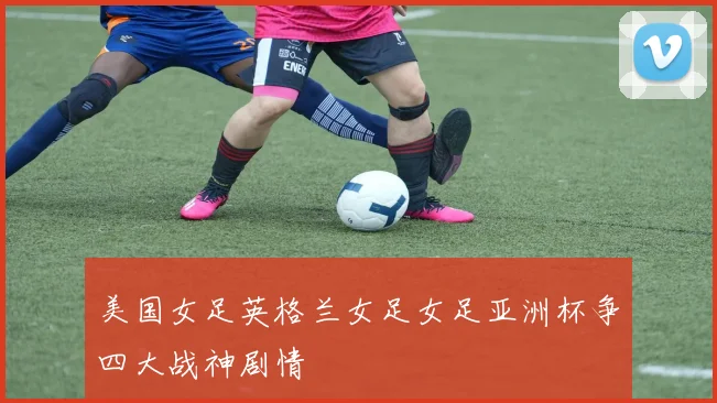 美国女足英格兰女足女足亚洲杯争四大战神剧情
