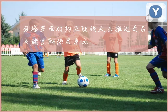劳塔罗面对约旦防线反击推进是否关键金靴热度看点