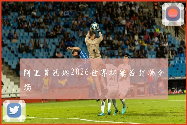 阿里贾西姆2026世界杯能否打满全场