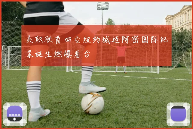 美职联首回合纽约城迈阿密国际纪录诞生燃爆看台