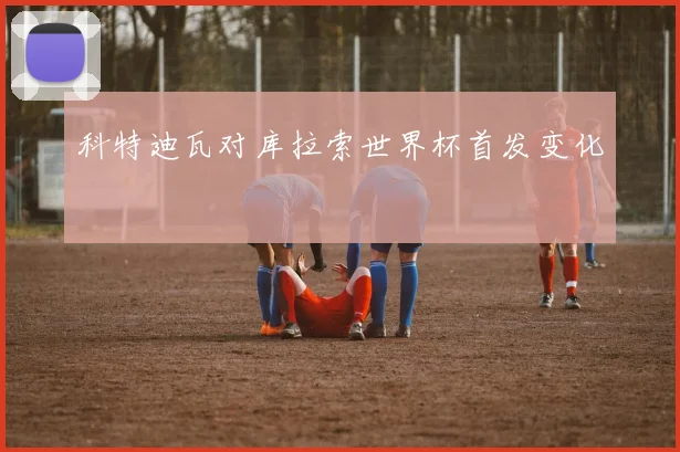 科特迪瓦对库拉索世界杯首发变化