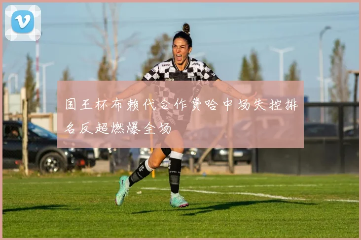 国王杯布赖代合作费哈中场失控排名反超燃爆全场