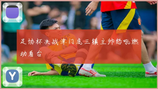 足协杯决战津门虎三镇主帅怒吼燃动看台