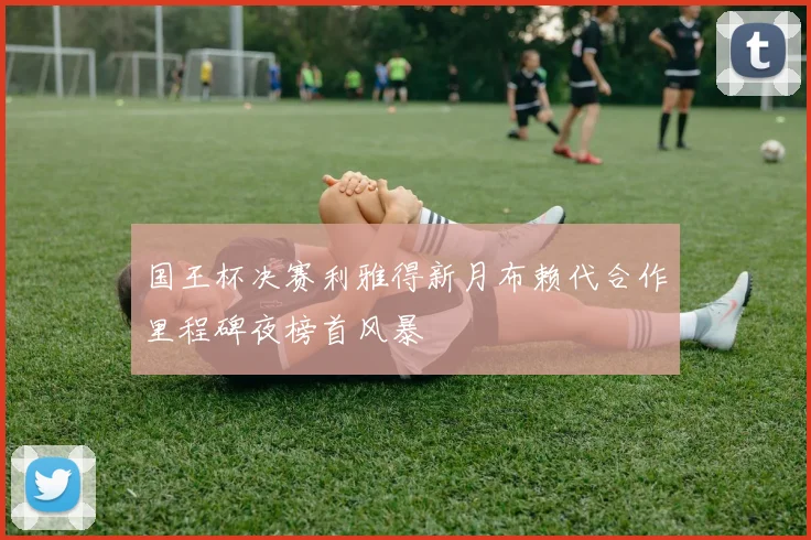 国王杯决赛利雅得新月布赖代合作里程碑夜榜首风暴