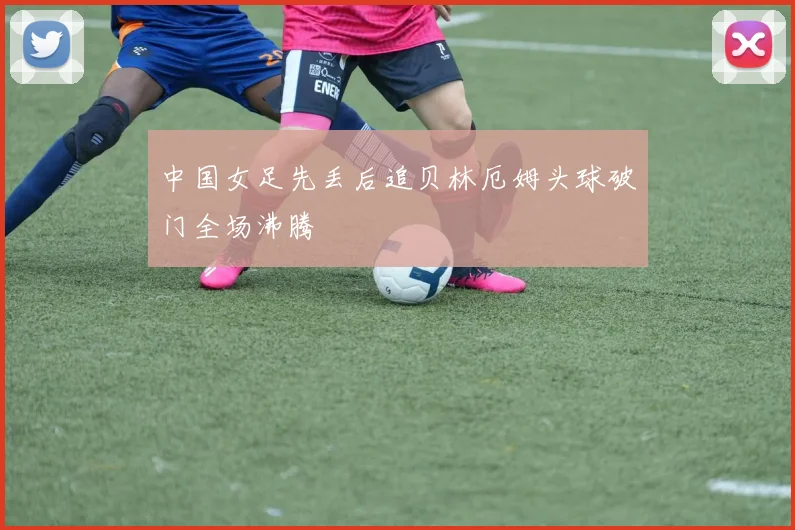 中国女足先丢后追贝林厄姆头球破门全场沸腾