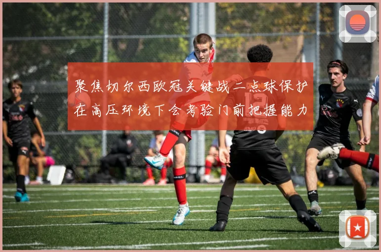 聚焦切尔西欧冠关键战二点球保护在高压环境下会考验门前把握能力