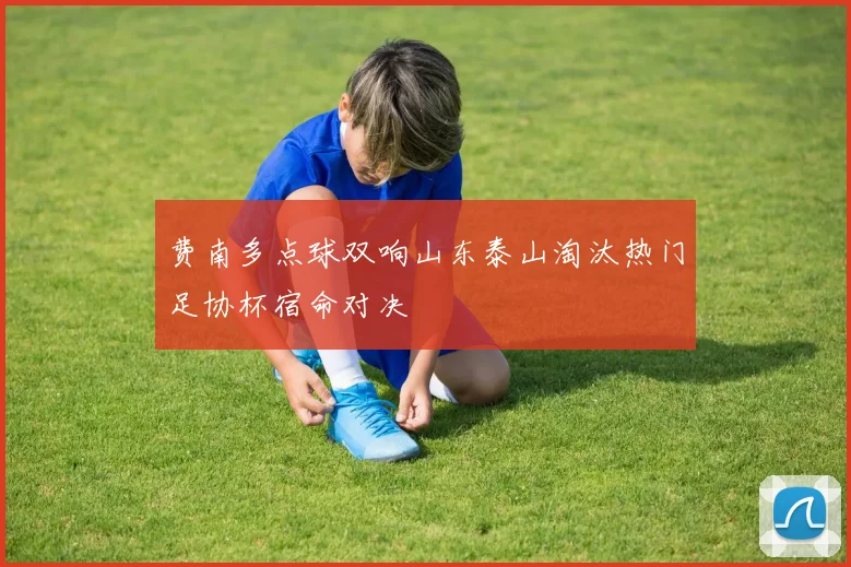 费南多点球双响山东泰山淘汰热门足协杯宿命对决