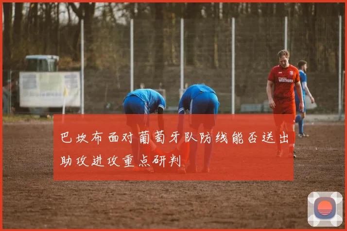 巴坎布面对葡萄牙队防线能否送出助攻进攻重点研判