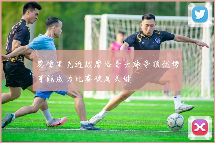 恩德里克迎战摩洛哥头球争顶优势可能成为比赛破局关键