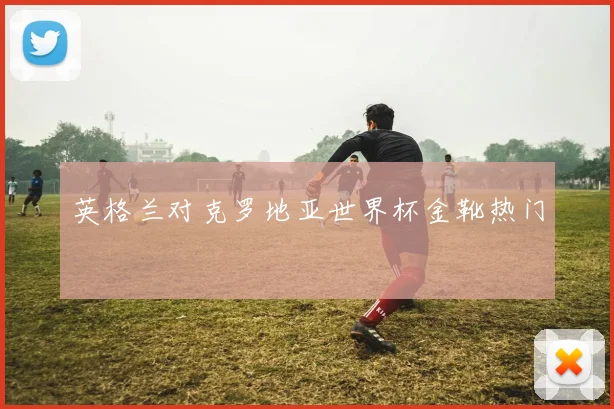 英格兰对克罗地亚世界杯金靴热门