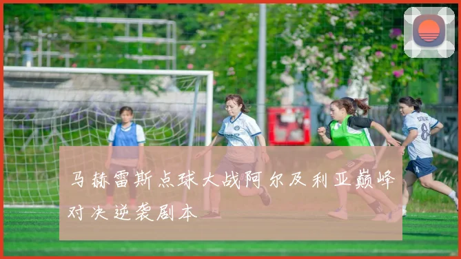 马赫雷斯点球大战阿尔及利亚巅峰对决逆袭剧本