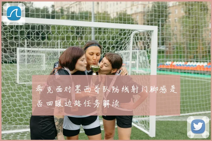 希克面对墨西哥队防线射门脚感是否回暖边路任务解读
