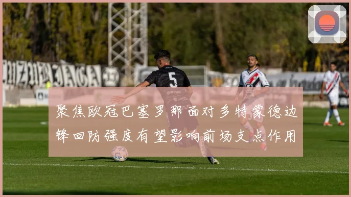 聚焦欧冠巴塞罗那面对多特蒙德边锋回防强度有望影响前场支点作用