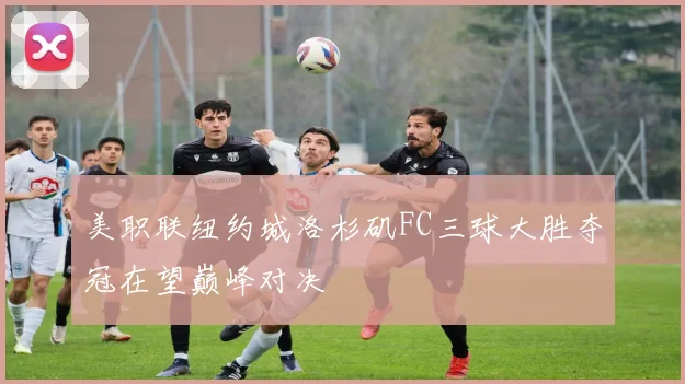 美职联纽约城洛杉矶FC三球大胜夺冠在望巅峰对决