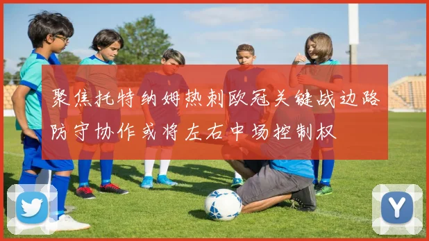 聚焦托特纳姆热刺欧冠关键战边路防守协作或将左右中场控制权