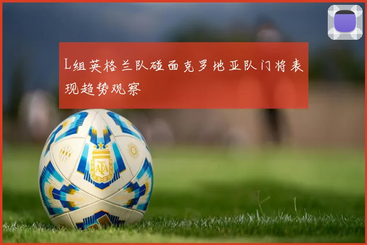 L组英格兰队碰面克罗地亚队门将表现趋势观察