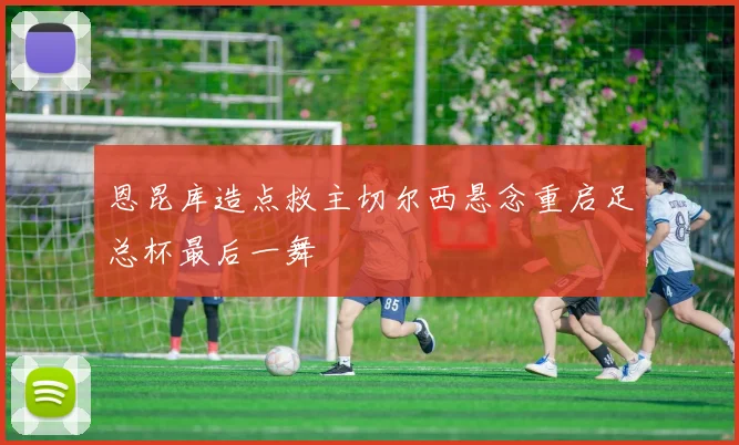 恩昆库造点救主切尔西悬念重启足总杯最后一舞
