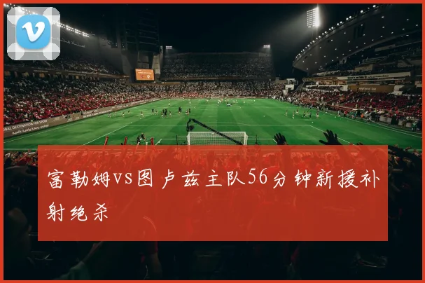 富勒姆vs图卢兹主队56分钟新援补射绝杀